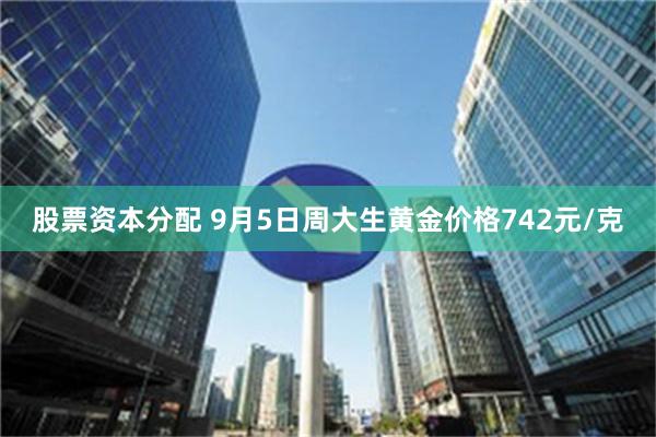 股票资本分配 9月5日周大生黄金价格742元/克