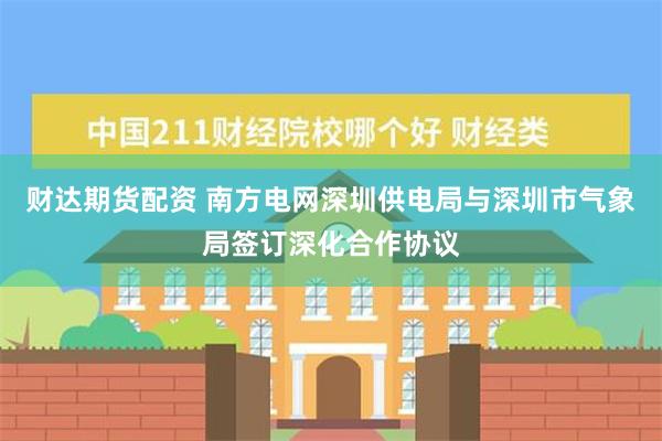 财达期货配资 南方电网深圳供电局与深圳市气象局签订深化合作协议