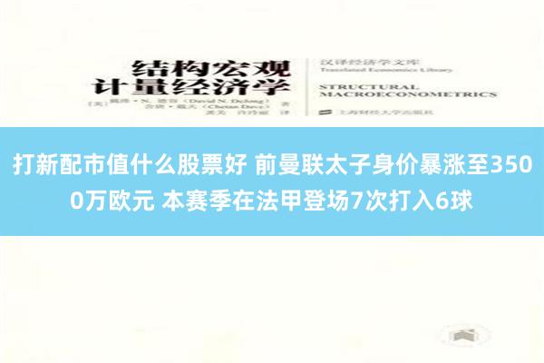 打新配市值什么股票好 前曼联太子身价暴涨至3500万欧元 本赛季在法甲登场7次打入6球