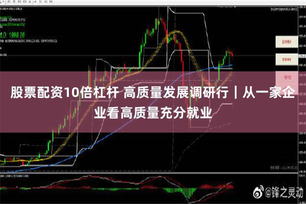 股票配资10倍杠杆 高质量发展调研行｜从一家企业看高质量充分就业