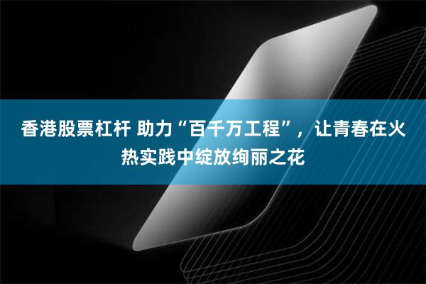 香港股票杠杆 助力“百千万工程”，让青春在火热实践中绽放绚丽之花