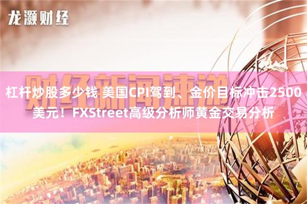 杠杆炒股多少钱 美国CPI驾到、金价目标冲击2500美元！FXStreet高级分析师黄金交易分析