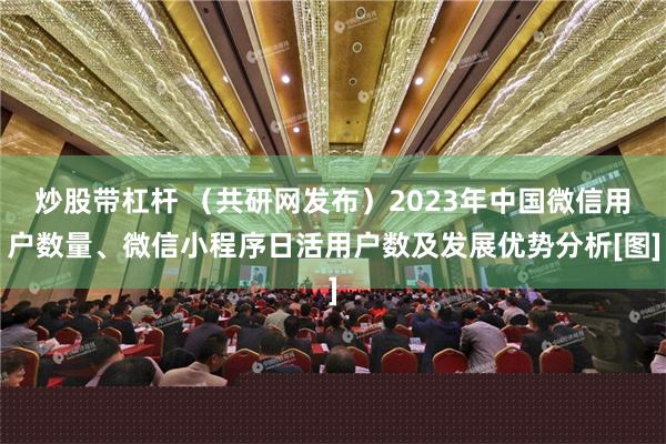 炒股带杠杆 （共研网发布）2023年中国微信用户数量、微信小程序日活用户数及发展优势分析[图]