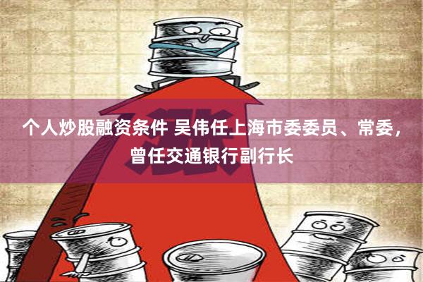 个人炒股融资条件 吴伟任上海市委委员、常委，曾任交通银行副行长