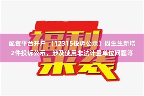 配资平台开户 【12315投诉公示】周生生新增2件投诉公示，涉及使用非法计量单位问题等