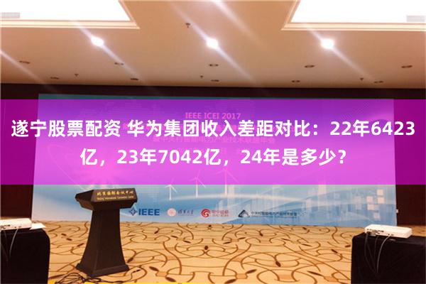 遂宁股票配资 华为集团收入差距对比：22年6423亿，23年7042亿，24年是多少？