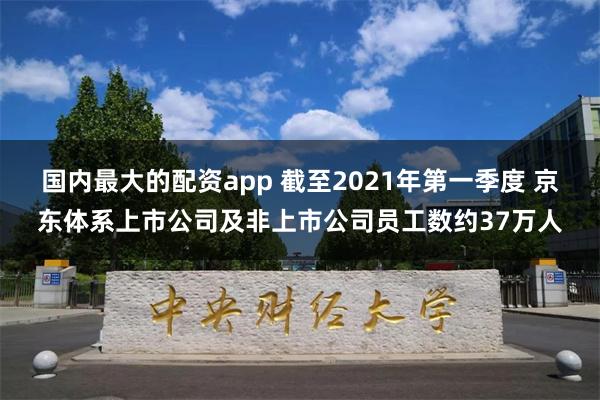 国内最大的配资app 截至2021年第一季度 京东体系上市公司及非上市公司员工数约37万人