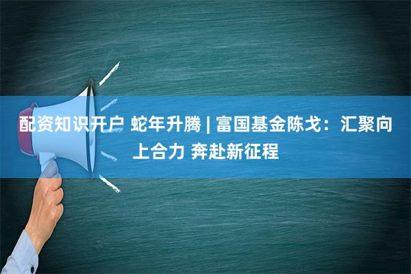 配资知识开户 蛇年升腾 | 富国基金陈戈：汇聚向上合力 奔赴新征程