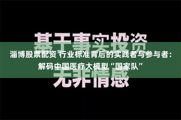 淄博股票配资 行业标准背后的实践者与参与者：解码中国医疗大模型“国家队”